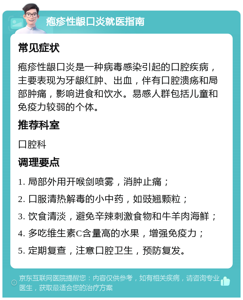 疱疹性龈口炎就医指南 常见症状 疱疹性龈口炎是一种病毒感染引起的口腔疾病，主要表现为牙龈红肿、出血，伴有口腔溃疡和局部肿痛，影响进食和饮水。易感人群包括儿童和免疫力较弱的个体。 推荐科室 口腔科 调理要点 1. 局部外用开喉剑喷雾，消肿止痛； 2. 口服清热解毒的小中药，如豉翘颗粒； 3. 饮食清淡，避免辛辣刺激食物和牛羊肉海鲜； 4. 多吃维生素C含量高的水果，增强免疫力； 5. 定期复查，注意口腔卫生，预防复发。