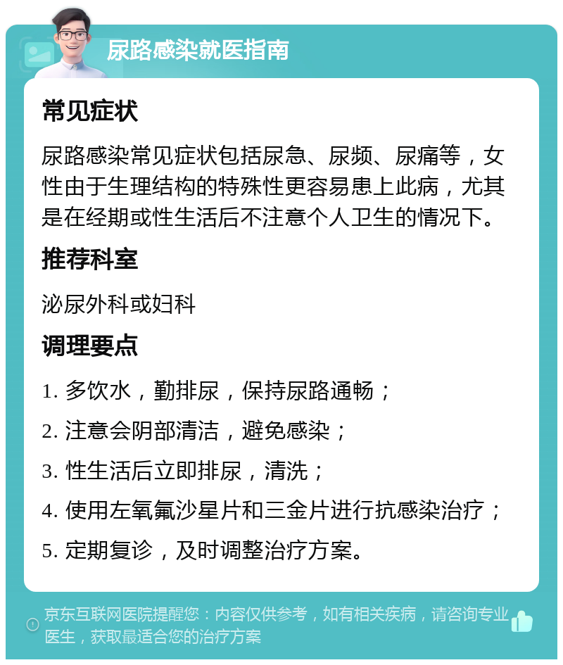 尿路感染就医指南 常见症状 尿路感染常见症状包括尿急、尿频、尿痛等，女性由于生理结构的特殊性更容易患上此病，尤其是在经期或性生活后不注意个人卫生的情况下。 推荐科室 泌尿外科或妇科 调理要点 1. 多饮水，勤排尿，保持尿路通畅； 2. 注意会阴部清洁，避免感染； 3. 性生活后立即排尿，清洗； 4. 使用左氧氟沙星片和三金片进行抗感染治疗； 5. 定期复诊，及时调整治疗方案。