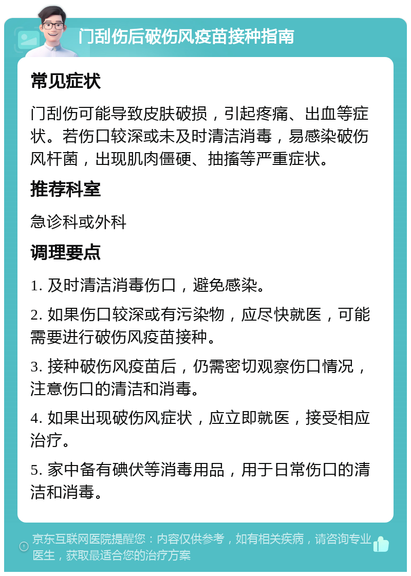 门刮伤后破伤风疫苗接种指南 常见症状 门刮伤可能导致皮肤破损，引起疼痛、出血等症状。若伤口较深或未及时清洁消毒，易感染破伤风杆菌，出现肌肉僵硬、抽搐等严重症状。 推荐科室 急诊科或外科 调理要点 1. 及时清洁消毒伤口，避免感染。 2. 如果伤口较深或有污染物，应尽快就医，可能需要进行破伤风疫苗接种。 3. 接种破伤风疫苗后，仍需密切观察伤口情况，注意伤口的清洁和消毒。 4. 如果出现破伤风症状，应立即就医，接受相应治疗。 5. 家中备有碘伏等消毒用品，用于日常伤口的清洁和消毒。