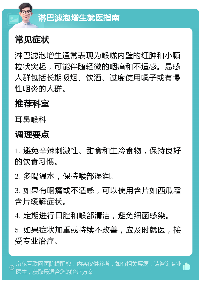 淋巴滤泡增生就医指南 常见症状 淋巴滤泡增生通常表现为喉咙内壁的红肿和小颗粒状突起，可能伴随轻微的咽痛和不适感。易感人群包括长期吸烟、饮酒、过度使用嗓子或有慢性咽炎的人群。 推荐科室 耳鼻喉科 调理要点 1. 避免辛辣刺激性、甜食和生冷食物，保持良好的饮食习惯。 2. 多喝温水，保持喉部湿润。 3. 如果有咽痛或不适感，可以使用含片如西瓜霜含片缓解症状。 4. 定期进行口腔和喉部清洁，避免细菌感染。 5. 如果症状加重或持续不改善，应及时就医，接受专业治疗。