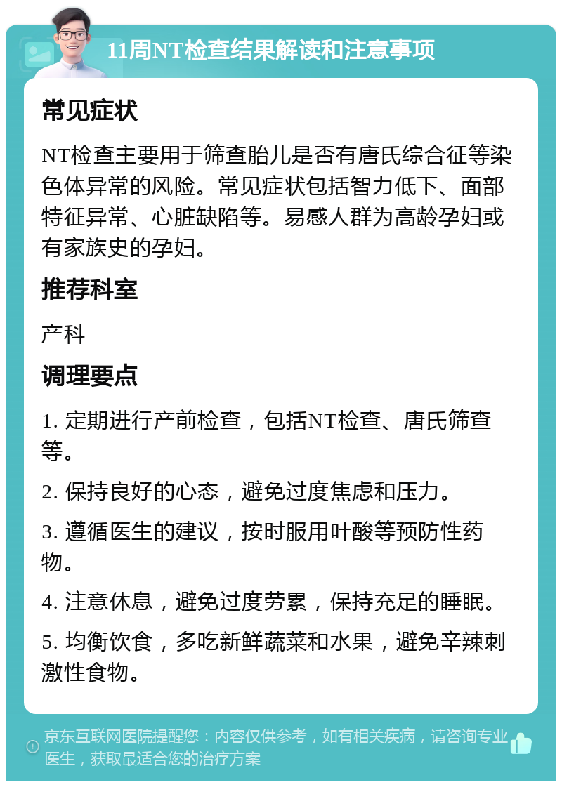 11周NT检查结果解读和注意事项 常见症状 NT检查主要用于筛查胎儿是否有唐氏综合征等染色体异常的风险。常见症状包括智力低下、面部特征异常、心脏缺陷等。易感人群为高龄孕妇或有家族史的孕妇。 推荐科室 产科 调理要点 1. 定期进行产前检查，包括NT检查、唐氏筛查等。 2. 保持良好的心态，避免过度焦虑和压力。 3. 遵循医生的建议，按时服用叶酸等预防性药物。 4. 注意休息，避免过度劳累，保持充足的睡眠。 5. 均衡饮食，多吃新鲜蔬菜和水果，避免辛辣刺激性食物。