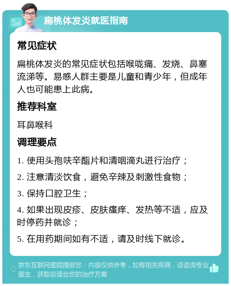 扁桃体发炎就医指南 常见症状 扁桃体发炎的常见症状包括喉咙痛、发烧、鼻塞流涕等。易感人群主要是儿童和青少年，但成年人也可能患上此病。 推荐科室 耳鼻喉科 调理要点 1. 使用头孢呋辛酯片和清咽滴丸进行治疗； 2. 注意清淡饮食，避免辛辣及刺激性食物； 3. 保持口腔卫生； 4. 如果出现皮疹、皮肤瘙痒、发热等不适，应及时停药并就诊； 5. 在用药期间如有不适，请及时线下就诊。