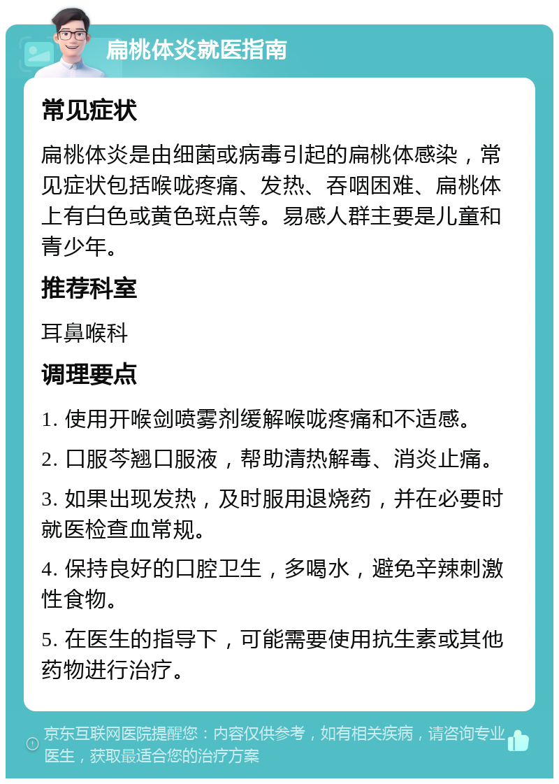 扁桃体炎就医指南 常见症状 扁桃体炎是由细菌或病毒引起的扁桃体感染，常见症状包括喉咙疼痛、发热、吞咽困难、扁桃体上有白色或黄色斑点等。易感人群主要是儿童和青少年。 推荐科室 耳鼻喉科 调理要点 1. 使用开喉剑喷雾剂缓解喉咙疼痛和不适感。 2. 口服芩翘口服液，帮助清热解毒、消炎止痛。 3. 如果出现发热，及时服用退烧药，并在必要时就医检查血常规。 4. 保持良好的口腔卫生，多喝水，避免辛辣刺激性食物。 5. 在医生的指导下，可能需要使用抗生素或其他药物进行治疗。