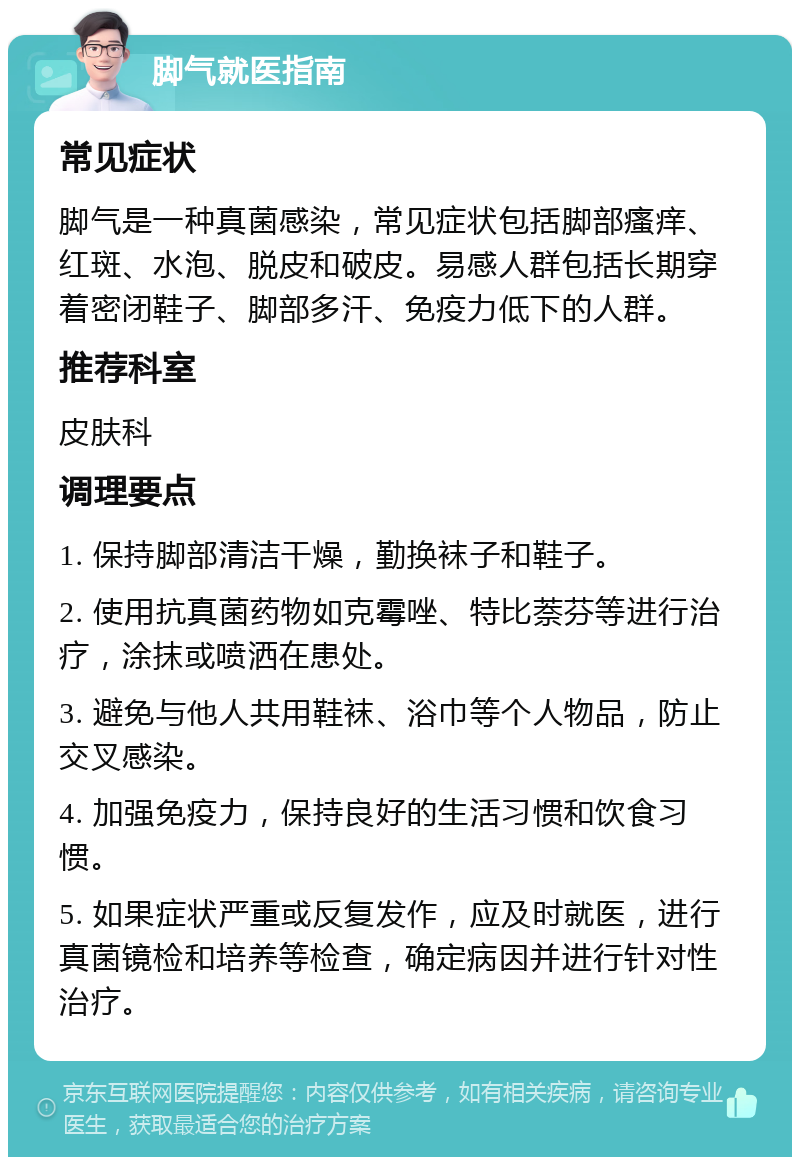 脚气就医指南 常见症状 脚气是一种真菌感染，常见症状包括脚部瘙痒、红斑、水泡、脱皮和破皮。易感人群包括长期穿着密闭鞋子、脚部多汗、免疫力低下的人群。 推荐科室 皮肤科 调理要点 1. 保持脚部清洁干燥，勤换袜子和鞋子。 2. 使用抗真菌药物如克霉唑、特比萘芬等进行治疗，涂抹或喷洒在患处。 3. 避免与他人共用鞋袜、浴巾等个人物品，防止交叉感染。 4. 加强免疫力，保持良好的生活习惯和饮食习惯。 5. 如果症状严重或反复发作，应及时就医，进行真菌镜检和培养等检查，确定病因并进行针对性治疗。