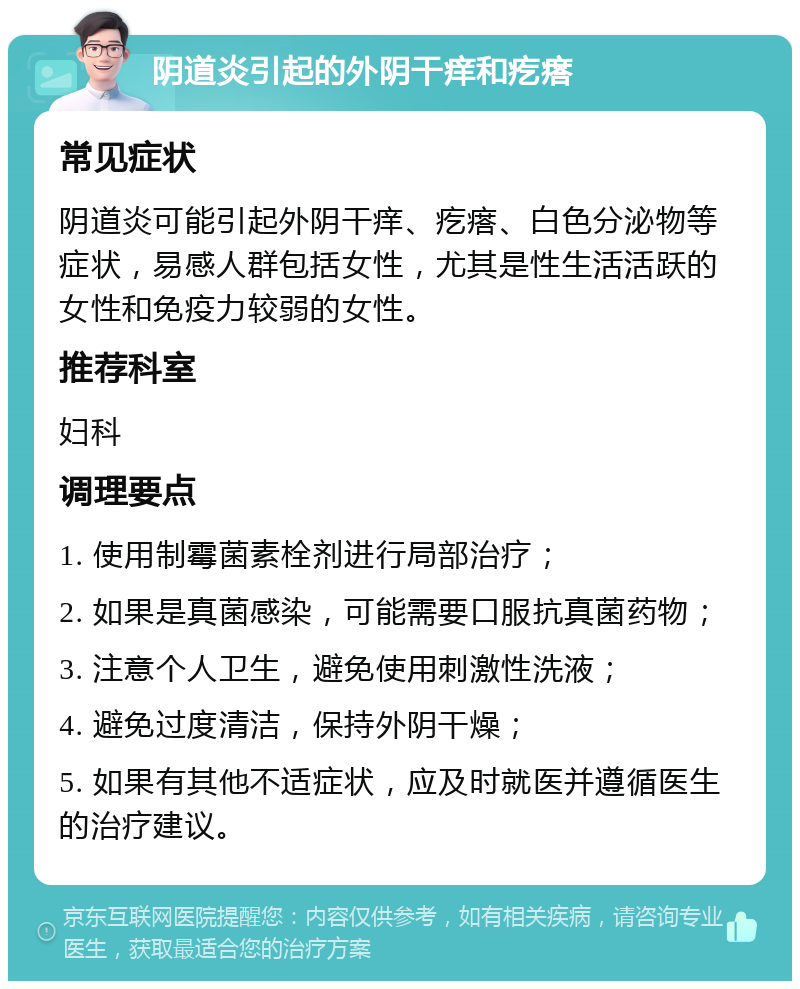 阴道炎引起的外阴干痒和疙瘩 常见症状 阴道炎可能引起外阴干痒、疙瘩、白色分泌物等症状，易感人群包括女性，尤其是性生活活跃的女性和免疫力较弱的女性。 推荐科室 妇科 调理要点 1. 使用制霉菌素栓剂进行局部治疗； 2. 如果是真菌感染，可能需要口服抗真菌药物； 3. 注意个人卫生，避免使用刺激性洗液； 4. 避免过度清洁，保持外阴干燥； 5. 如果有其他不适症状，应及时就医并遵循医生的治疗建议。