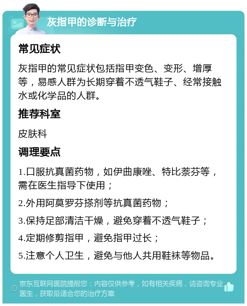 灰指甲的诊断与治疗 常见症状 灰指甲的常见症状包括指甲变色、变形、增厚等，易感人群为长期穿着不透气鞋子、经常接触水或化学品的人群。 推荐科室 皮肤科 调理要点 1.口服抗真菌药物，如伊曲康唑、特比萘芬等，需在医生指导下使用； 2.外用阿莫罗芬搽剂等抗真菌药物； 3.保持足部清洁干燥，避免穿着不透气鞋子； 4.定期修剪指甲，避免指甲过长； 5.注意个人卫生，避免与他人共用鞋袜等物品。