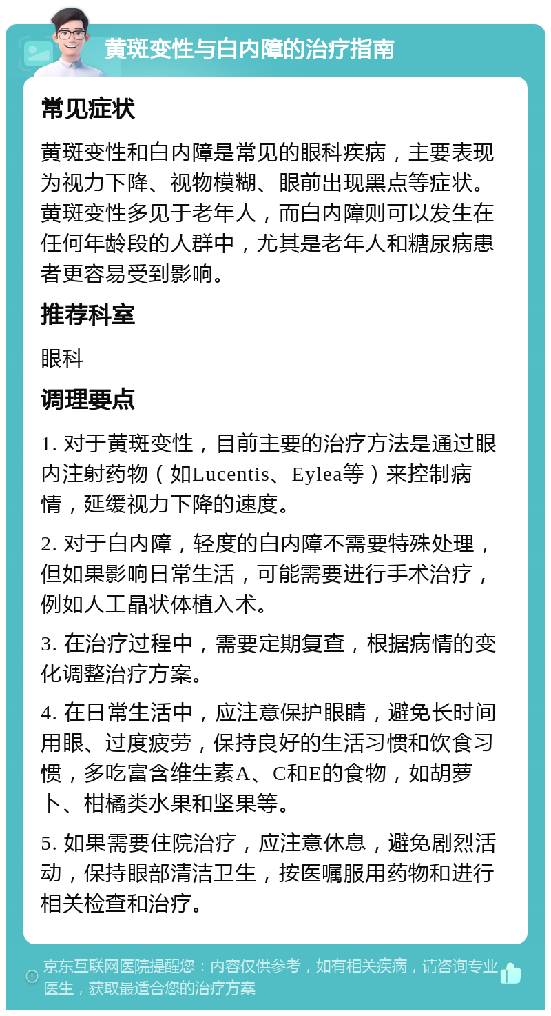 黄斑变性与白内障的治疗指南 常见症状 黄斑变性和白内障是常见的眼科疾病，主要表现为视力下降、视物模糊、眼前出现黑点等症状。黄斑变性多见于老年人，而白内障则可以发生在任何年龄段的人群中，尤其是老年人和糖尿病患者更容易受到影响。 推荐科室 眼科 调理要点 1. 对于黄斑变性，目前主要的治疗方法是通过眼内注射药物（如Lucentis、Eylea等）来控制病情，延缓视力下降的速度。 2. 对于白内障，轻度的白内障不需要特殊处理，但如果影响日常生活，可能需要进行手术治疗，例如人工晶状体植入术。 3. 在治疗过程中，需要定期复查，根据病情的变化调整治疗方案。 4. 在日常生活中，应注意保护眼睛，避免长时间用眼、过度疲劳，保持良好的生活习惯和饮食习惯，多吃富含维生素A、C和E的食物，如胡萝卜、柑橘类水果和坚果等。 5. 如果需要住院治疗，应注意休息，避免剧烈活动，保持眼部清洁卫生，按医嘱服用药物和进行相关检查和治疗。