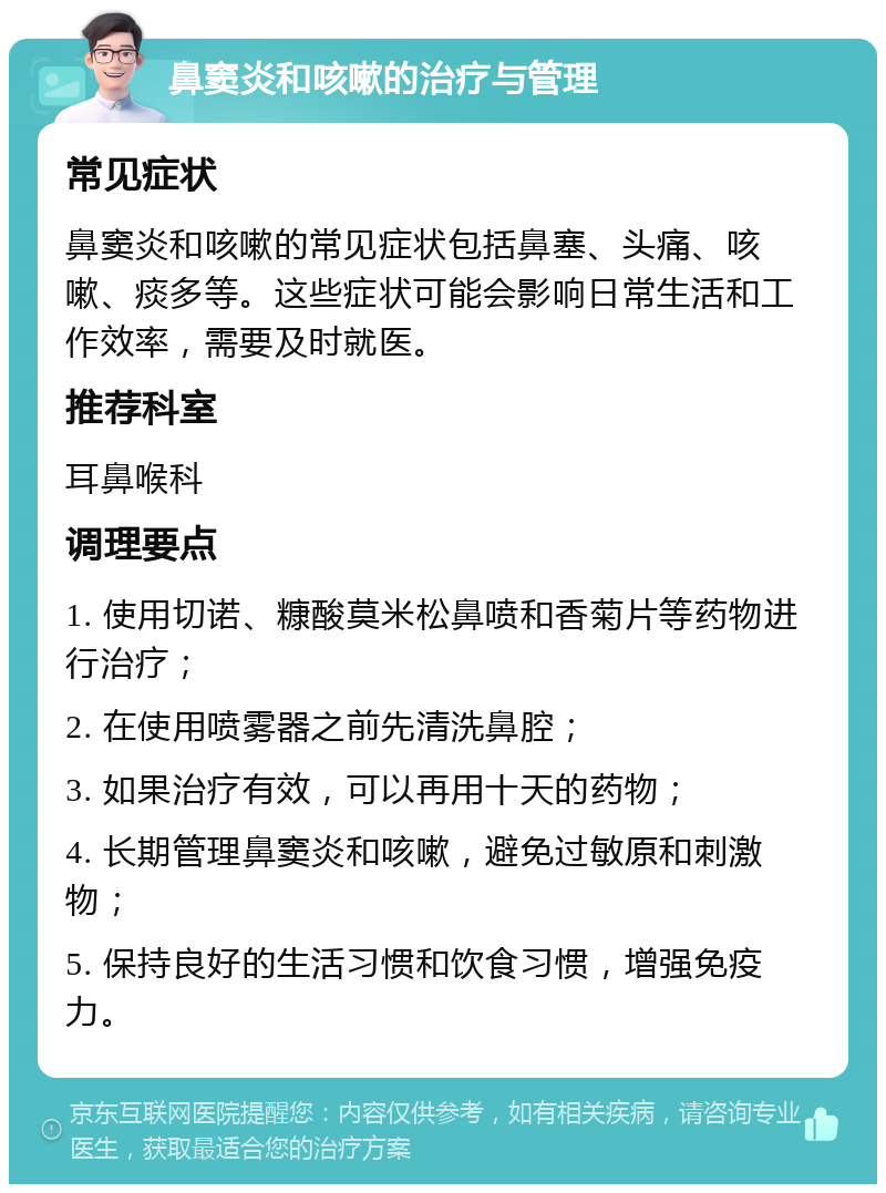 鼻窦炎和咳嗽的治疗与管理 常见症状 鼻窦炎和咳嗽的常见症状包括鼻塞、头痛、咳嗽、痰多等。这些症状可能会影响日常生活和工作效率，需要及时就医。 推荐科室 耳鼻喉科 调理要点 1. 使用切诺、糠酸莫米松鼻喷和香菊片等药物进行治疗； 2. 在使用喷雾器之前先清洗鼻腔； 3. 如果治疗有效，可以再用十天的药物； 4. 长期管理鼻窦炎和咳嗽，避免过敏原和刺激物； 5. 保持良好的生活习惯和饮食习惯，增强免疫力。