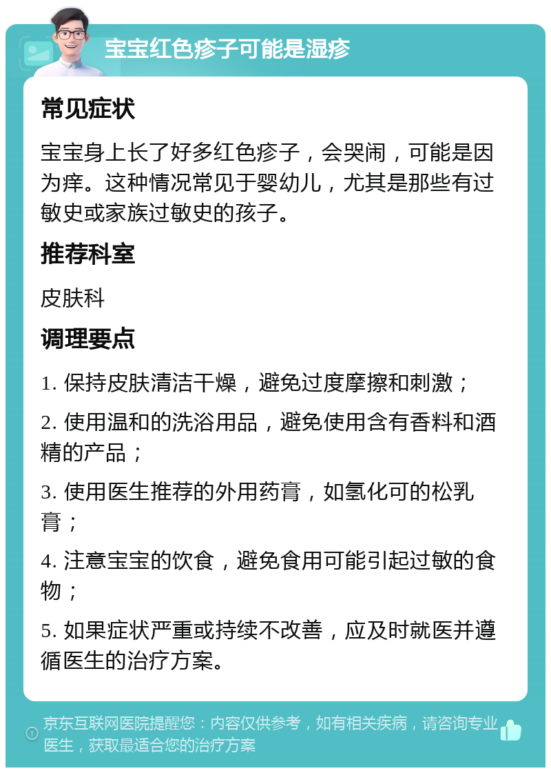 宝宝红色疹子可能是湿疹 常见症状 宝宝身上长了好多红色疹子，会哭闹，可能是因为痒。这种情况常见于婴幼儿，尤其是那些有过敏史或家族过敏史的孩子。 推荐科室 皮肤科 调理要点 1. 保持皮肤清洁干燥，避免过度摩擦和刺激； 2. 使用温和的洗浴用品，避免使用含有香料和酒精的产品； 3. 使用医生推荐的外用药膏，如氢化可的松乳膏； 4. 注意宝宝的饮食，避免食用可能引起过敏的食物； 5. 如果症状严重或持续不改善，应及时就医并遵循医生的治疗方案。