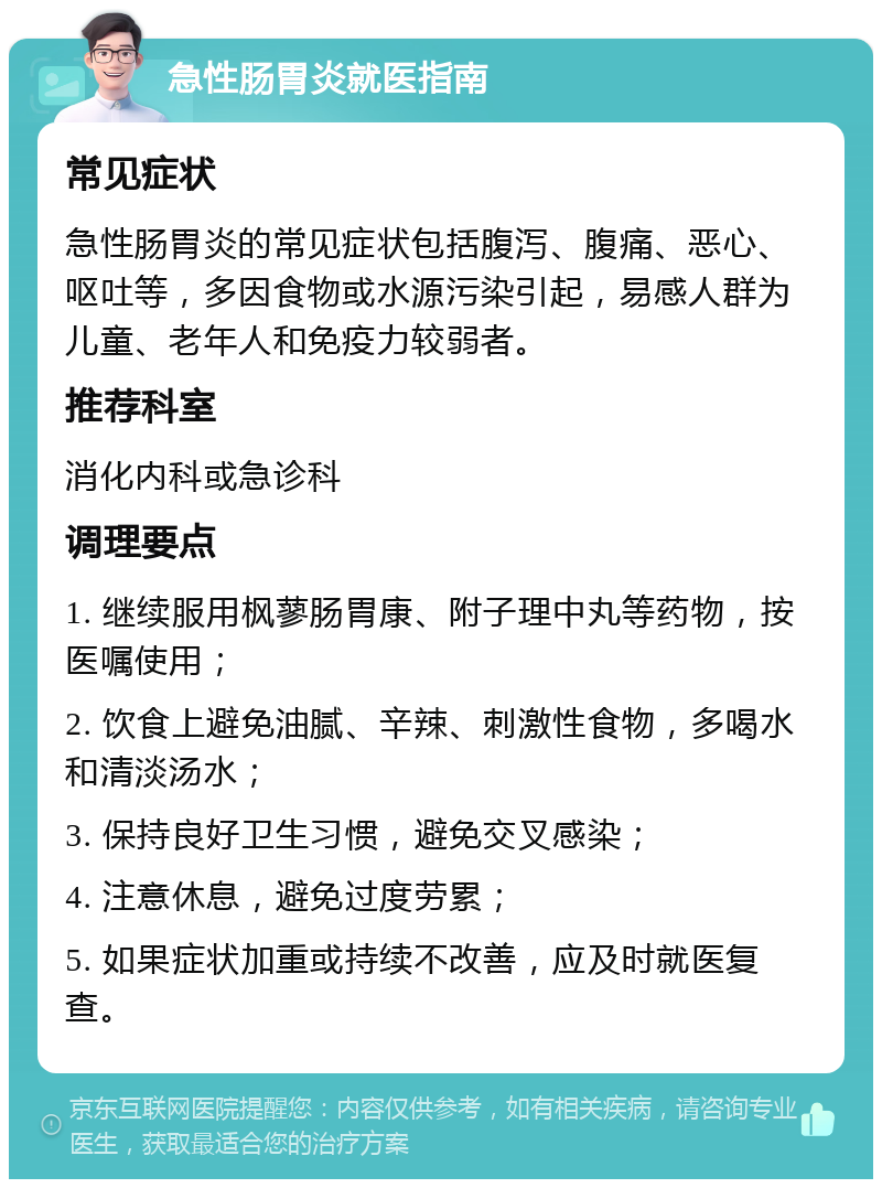 急性肠胃炎就医指南 常见症状 急性肠胃炎的常见症状包括腹泻、腹痛、恶心、呕吐等，多因食物或水源污染引起，易感人群为儿童、老年人和免疫力较弱者。 推荐科室 消化内科或急诊科 调理要点 1. 继续服用枫蓼肠胃康、附子理中丸等药物，按医嘱使用； 2. 饮食上避免油腻、辛辣、刺激性食物，多喝水和清淡汤水； 3. 保持良好卫生习惯，避免交叉感染； 4. 注意休息，避免过度劳累； 5. 如果症状加重或持续不改善，应及时就医复查。