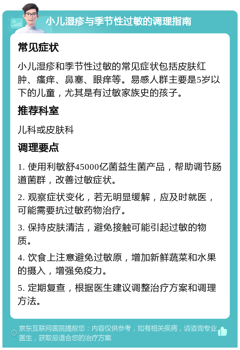 小儿湿疹与季节性过敏的调理指南 常见症状 小儿湿疹和季节性过敏的常见症状包括皮肤红肿、瘙痒、鼻塞、眼痒等。易感人群主要是5岁以下的儿童，尤其是有过敏家族史的孩子。 推荐科室 儿科或皮肤科 调理要点 1. 使用利敏舒45000亿菌益生菌产品，帮助调节肠道菌群，改善过敏症状。 2. 观察症状变化，若无明显缓解，应及时就医，可能需要抗过敏药物治疗。 3. 保持皮肤清洁，避免接触可能引起过敏的物质。 4. 饮食上注意避免过敏原，增加新鲜蔬菜和水果的摄入，增强免疫力。 5. 定期复查，根据医生建议调整治疗方案和调理方法。