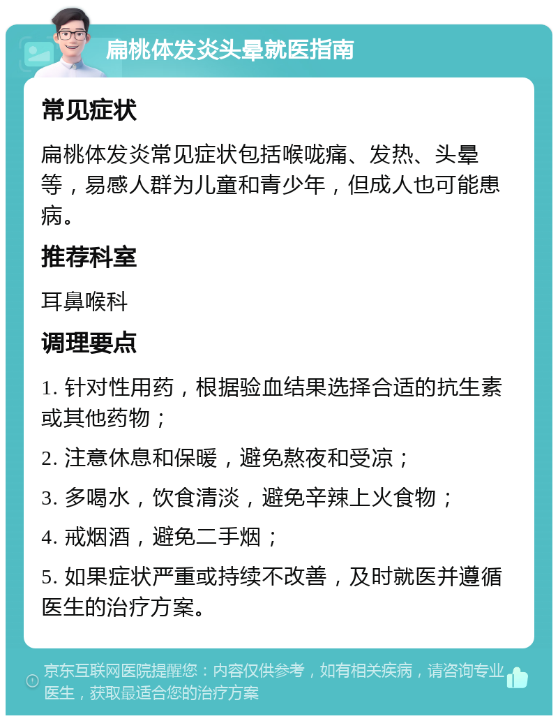 扁桃体发炎头晕就医指南 常见症状 扁桃体发炎常见症状包括喉咙痛、发热、头晕等，易感人群为儿童和青少年，但成人也可能患病。 推荐科室 耳鼻喉科 调理要点 1. 针对性用药，根据验血结果选择合适的抗生素或其他药物； 2. 注意休息和保暖，避免熬夜和受凉； 3. 多喝水，饮食清淡，避免辛辣上火食物； 4. 戒烟酒，避免二手烟； 5. 如果症状严重或持续不改善，及时就医并遵循医生的治疗方案。