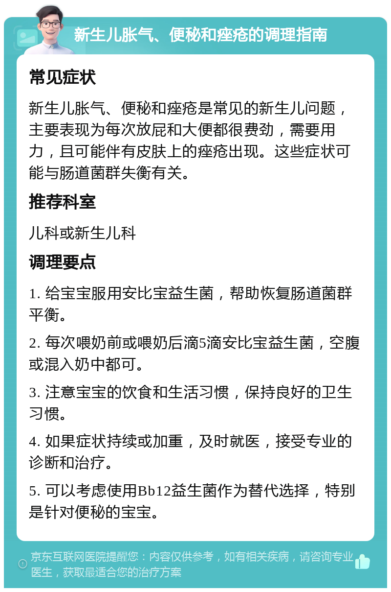 新生儿胀气、便秘和痤疮的调理指南 常见症状 新生儿胀气、便秘和痤疮是常见的新生儿问题，主要表现为每次放屁和大便都很费劲，需要用力，且可能伴有皮肤上的痤疮出现。这些症状可能与肠道菌群失衡有关。 推荐科室 儿科或新生儿科 调理要点 1. 给宝宝服用安比宝益生菌，帮助恢复肠道菌群平衡。 2. 每次喂奶前或喂奶后滴5滴安比宝益生菌，空腹或混入奶中都可。 3. 注意宝宝的饮食和生活习惯，保持良好的卫生习惯。 4. 如果症状持续或加重，及时就医，接受专业的诊断和治疗。 5. 可以考虑使用Bb12益生菌作为替代选择，特别是针对便秘的宝宝。