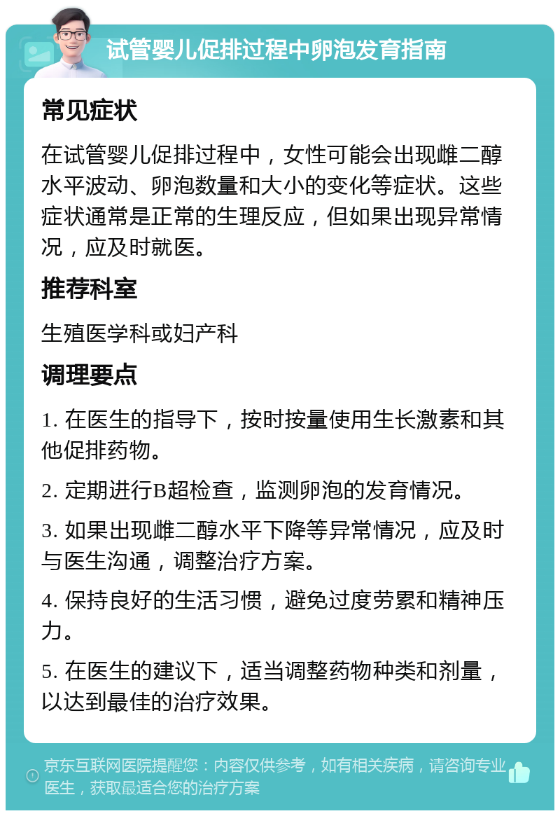 试管婴儿促排过程中卵泡发育指南 常见症状 在试管婴儿促排过程中，女性可能会出现雌二醇水平波动、卵泡数量和大小的变化等症状。这些症状通常是正常的生理反应，但如果出现异常情况，应及时就医。 推荐科室 生殖医学科或妇产科 调理要点 1. 在医生的指导下，按时按量使用生长激素和其他促排药物。 2. 定期进行B超检查，监测卵泡的发育情况。 3. 如果出现雌二醇水平下降等异常情况，应及时与医生沟通，调整治疗方案。 4. 保持良好的生活习惯，避免过度劳累和精神压力。 5. 在医生的建议下，适当调整药物种类和剂量，以达到最佳的治疗效果。