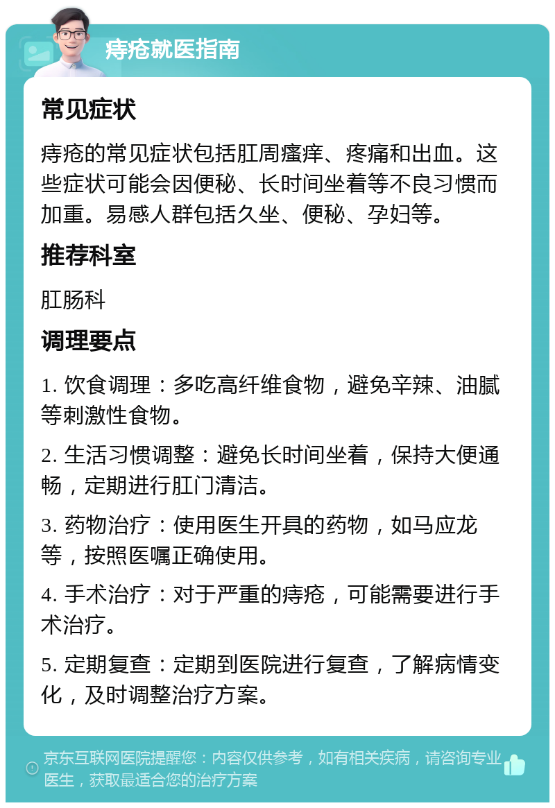 痔疮就医指南 常见症状 痔疮的常见症状包括肛周瘙痒、疼痛和出血。这些症状可能会因便秘、长时间坐着等不良习惯而加重。易感人群包括久坐、便秘、孕妇等。 推荐科室 肛肠科 调理要点 1. 饮食调理：多吃高纤维食物，避免辛辣、油腻等刺激性食物。 2. 生活习惯调整：避免长时间坐着，保持大便通畅，定期进行肛门清洁。 3. 药物治疗：使用医生开具的药物，如马应龙等，按照医嘱正确使用。 4. 手术治疗：对于严重的痔疮，可能需要进行手术治疗。 5. 定期复查：定期到医院进行复查，了解病情变化，及时调整治疗方案。