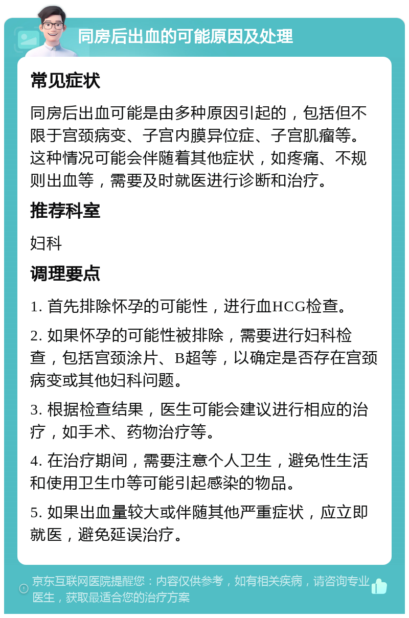 同房后出血的可能原因及处理 常见症状 同房后出血可能是由多种原因引起的，包括但不限于宫颈病变、子宫内膜异位症、子宫肌瘤等。这种情况可能会伴随着其他症状，如疼痛、不规则出血等，需要及时就医进行诊断和治疗。 推荐科室 妇科 调理要点 1. 首先排除怀孕的可能性，进行血HCG检查。 2. 如果怀孕的可能性被排除，需要进行妇科检查，包括宫颈涂片、B超等，以确定是否存在宫颈病变或其他妇科问题。 3. 根据检查结果，医生可能会建议进行相应的治疗，如手术、药物治疗等。 4. 在治疗期间，需要注意个人卫生，避免性生活和使用卫生巾等可能引起感染的物品。 5. 如果出血量较大或伴随其他严重症状，应立即就医，避免延误治疗。