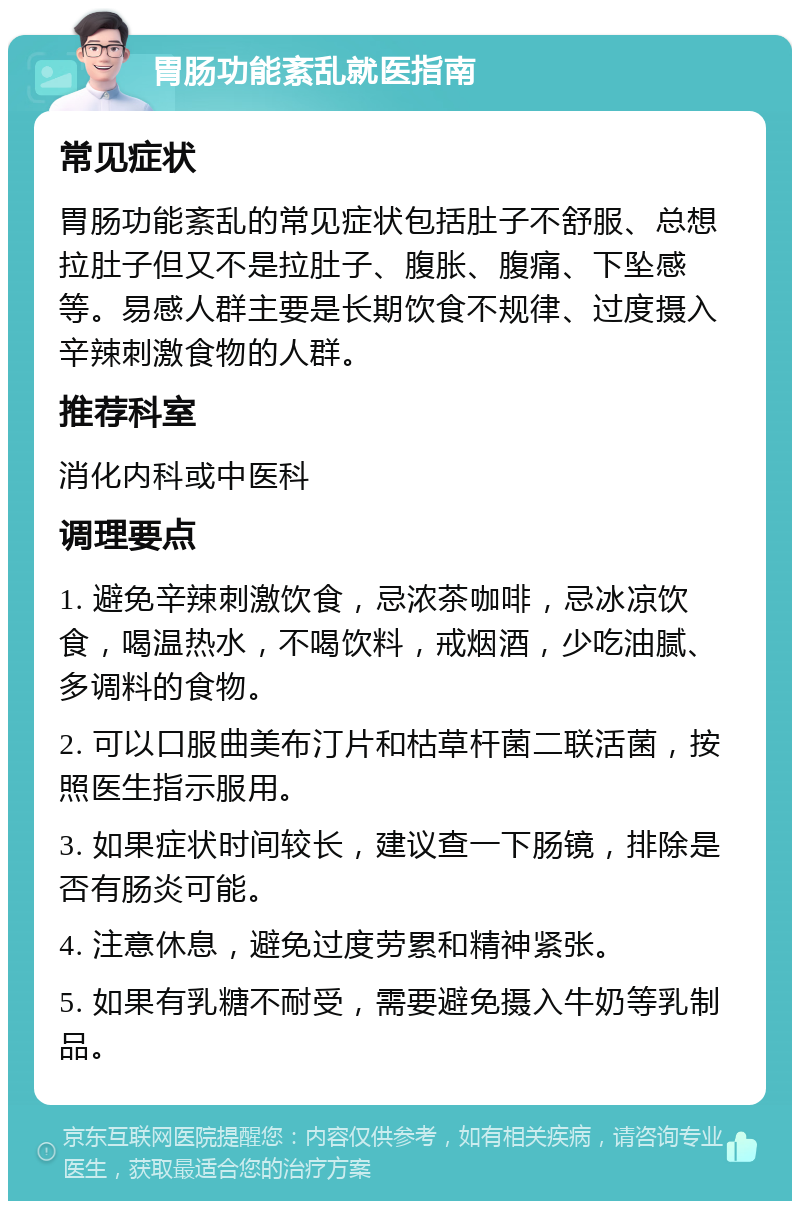 胃肠功能紊乱就医指南 常见症状 胃肠功能紊乱的常见症状包括肚子不舒服、总想拉肚子但又不是拉肚子、腹胀、腹痛、下坠感等。易感人群主要是长期饮食不规律、过度摄入辛辣刺激食物的人群。 推荐科室 消化内科或中医科 调理要点 1. 避免辛辣刺激饮食，忌浓茶咖啡，忌冰凉饮食，喝温热水，不喝饮料，戒烟酒，少吃油腻、多调料的食物。 2. 可以口服曲美布汀片和枯草杆菌二联活菌，按照医生指示服用。 3. 如果症状时间较长，建议查一下肠镜，排除是否有肠炎可能。 4. 注意休息，避免过度劳累和精神紧张。 5. 如果有乳糖不耐受，需要避免摄入牛奶等乳制品。