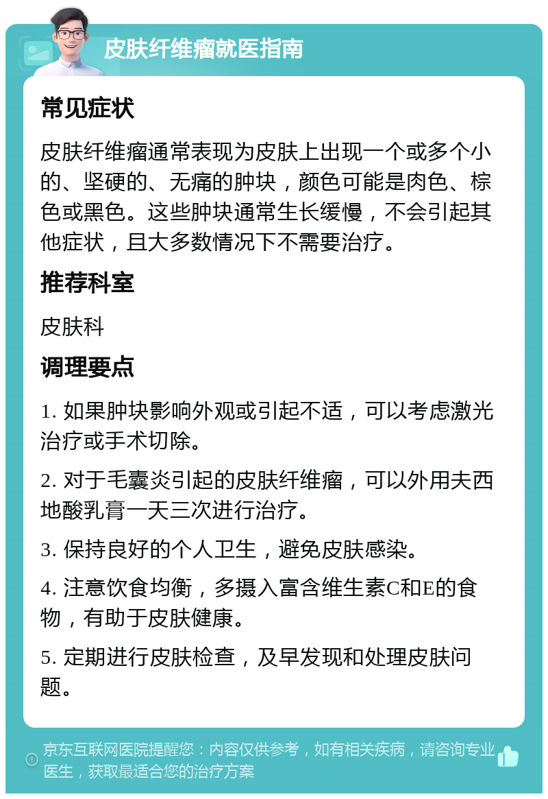 皮肤纤维瘤就医指南 常见症状 皮肤纤维瘤通常表现为皮肤上出现一个或多个小的、坚硬的、无痛的肿块，颜色可能是肉色、棕色或黑色。这些肿块通常生长缓慢，不会引起其他症状，且大多数情况下不需要治疗。 推荐科室 皮肤科 调理要点 1. 如果肿块影响外观或引起不适，可以考虑激光治疗或手术切除。 2. 对于毛囊炎引起的皮肤纤维瘤，可以外用夫西地酸乳膏一天三次进行治疗。 3. 保持良好的个人卫生，避免皮肤感染。 4. 注意饮食均衡，多摄入富含维生素C和E的食物，有助于皮肤健康。 5. 定期进行皮肤检查，及早发现和处理皮肤问题。