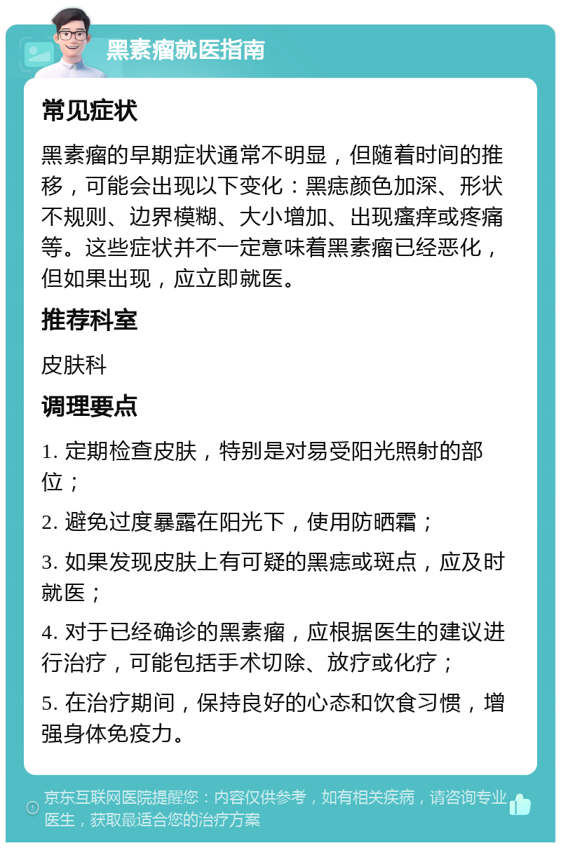 黑素瘤就医指南 常见症状 黑素瘤的早期症状通常不明显，但随着时间的推移，可能会出现以下变化：黑痣颜色加深、形状不规则、边界模糊、大小增加、出现瘙痒或疼痛等。这些症状并不一定意味着黑素瘤已经恶化，但如果出现，应立即就医。 推荐科室 皮肤科 调理要点 1. 定期检查皮肤，特别是对易受阳光照射的部位； 2. 避免过度暴露在阳光下，使用防晒霜； 3. 如果发现皮肤上有可疑的黑痣或斑点，应及时就医； 4. 对于已经确诊的黑素瘤，应根据医生的建议进行治疗，可能包括手术切除、放疗或化疗； 5. 在治疗期间，保持良好的心态和饮食习惯，增强身体免疫力。