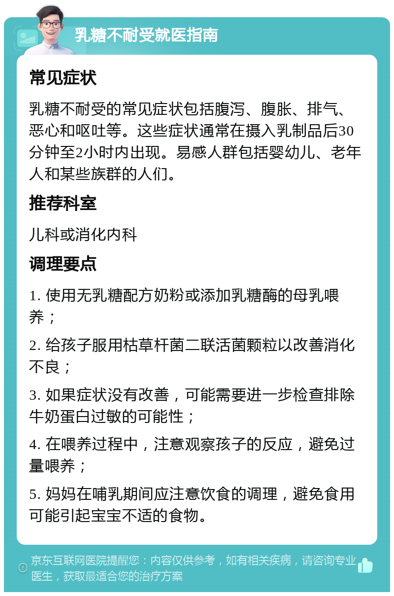 乳糖不耐受就医指南 常见症状 乳糖不耐受的常见症状包括腹泻、腹胀、排气、恶心和呕吐等。这些症状通常在摄入乳制品后30分钟至2小时内出现。易感人群包括婴幼儿、老年人和某些族群的人们。 推荐科室 儿科或消化内科 调理要点 1. 使用无乳糖配方奶粉或添加乳糖酶的母乳喂养； 2. 给孩子服用枯草杆菌二联活菌颗粒以改善消化不良； 3. 如果症状没有改善，可能需要进一步检查排除牛奶蛋白过敏的可能性； 4. 在喂养过程中，注意观察孩子的反应，避免过量喂养； 5. 妈妈在哺乳期间应注意饮食的调理，避免食用可能引起宝宝不适的食物。