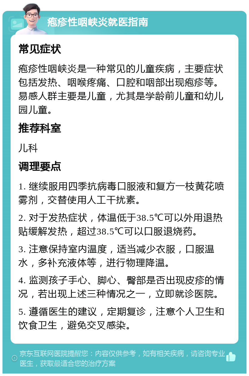 疱疹性咽峡炎就医指南 常见症状 疱疹性咽峡炎是一种常见的儿童疾病，主要症状包括发热、咽喉疼痛、口腔和咽部出现疱疹等。易感人群主要是儿童，尤其是学龄前儿童和幼儿园儿童。 推荐科室 儿科 调理要点 1. 继续服用四季抗病毒口服液和复方一枝黄花喷雾剂，交替使用人工干扰素。 2. 对于发热症状，体温低于38.5℃可以外用退热贴缓解发热，超过38.5℃可以口服退烧药。 3. 注意保持室内温度，适当减少衣服，口服温水，多补充液体等，进行物理降温。 4. 监测孩子手心、脚心、臀部是否出现皮疹的情况，若出现上述三种情况之一，立即就诊医院。 5. 遵循医生的建议，定期复诊，注意个人卫生和饮食卫生，避免交叉感染。