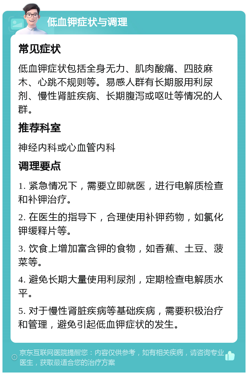 低血钾症状与调理 常见症状 低血钾症状包括全身无力、肌肉酸痛、四肢麻木、心跳不规则等。易感人群有长期服用利尿剂、慢性肾脏疾病、长期腹泻或呕吐等情况的人群。 推荐科室 神经内科或心血管内科 调理要点 1. 紧急情况下，需要立即就医，进行电解质检查和补钾治疗。 2. 在医生的指导下，合理使用补钾药物，如氯化钾缓释片等。 3. 饮食上增加富含钾的食物，如香蕉、土豆、菠菜等。 4. 避免长期大量使用利尿剂，定期检查电解质水平。 5. 对于慢性肾脏疾病等基础疾病，需要积极治疗和管理，避免引起低血钾症状的发生。