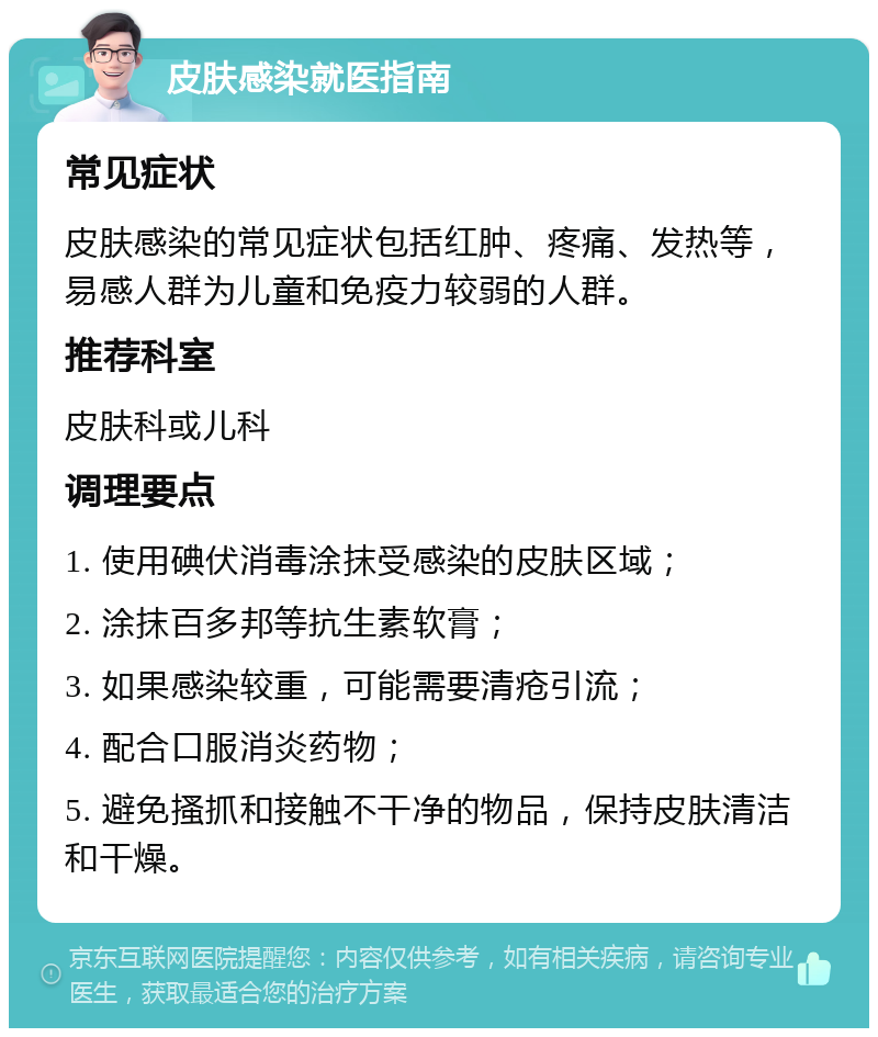 皮肤感染就医指南 常见症状 皮肤感染的常见症状包括红肿、疼痛、发热等，易感人群为儿童和免疫力较弱的人群。 推荐科室 皮肤科或儿科 调理要点 1. 使用碘伏消毒涂抹受感染的皮肤区域； 2. 涂抹百多邦等抗生素软膏； 3. 如果感染较重，可能需要清疮引流； 4. 配合口服消炎药物； 5. 避免搔抓和接触不干净的物品，保持皮肤清洁和干燥。