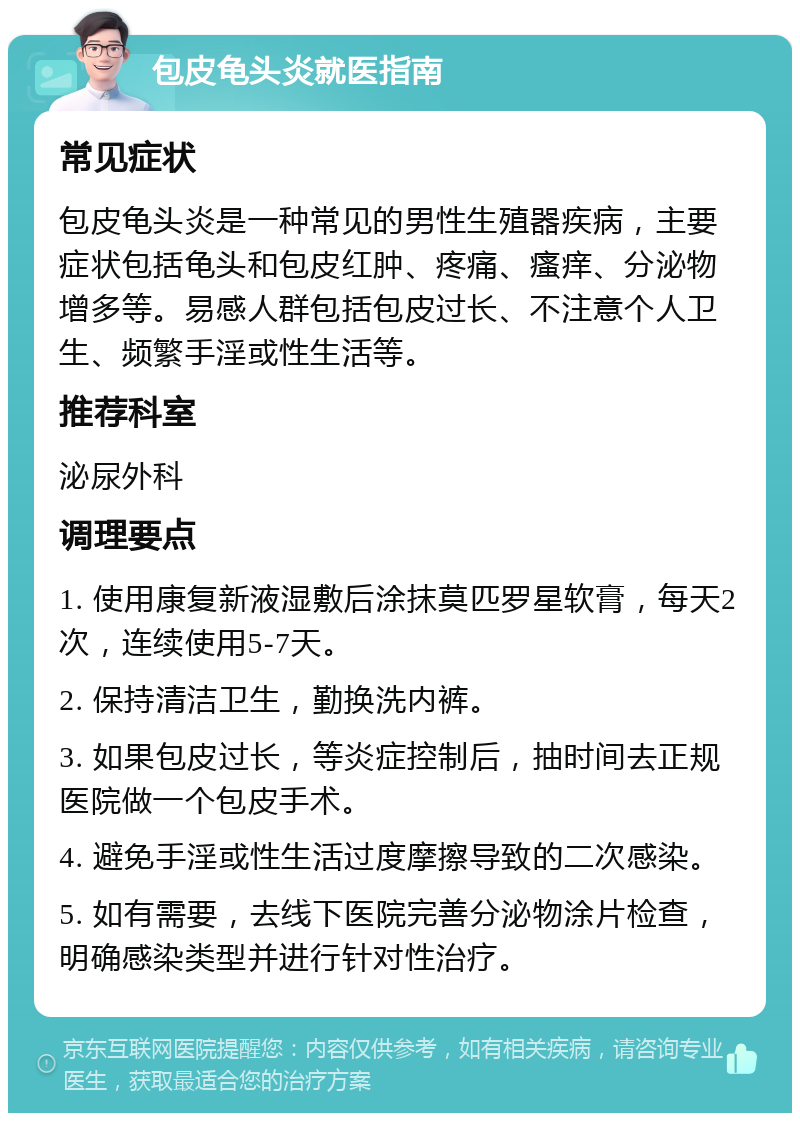 包皮龟头炎就医指南 常见症状 包皮龟头炎是一种常见的男性生殖器疾病，主要症状包括龟头和包皮红肿、疼痛、瘙痒、分泌物增多等。易感人群包括包皮过长、不注意个人卫生、频繁手淫或性生活等。 推荐科室 泌尿外科 调理要点 1. 使用康复新液湿敷后涂抹莫匹罗星软膏，每天2次，连续使用5-7天。 2. 保持清洁卫生，勤换洗内裤。 3. 如果包皮过长，等炎症控制后，抽时间去正规医院做一个包皮手术。 4. 避免手淫或性生活过度摩擦导致的二次感染。 5. 如有需要，去线下医院完善分泌物涂片检查，明确感染类型并进行针对性治疗。