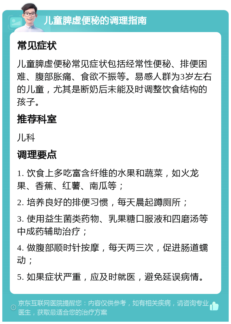 儿童脾虚便秘的调理指南 常见症状 儿童脾虚便秘常见症状包括经常性便秘、排便困难、腹部胀痛、食欲不振等。易感人群为3岁左右的儿童，尤其是断奶后未能及时调整饮食结构的孩子。 推荐科室 儿科 调理要点 1. 饮食上多吃富含纤维的水果和蔬菜，如火龙果、香蕉、红薯、南瓜等； 2. 培养良好的排便习惯，每天晨起蹲厕所； 3. 使用益生菌类药物、乳果糖口服液和四磨汤等中成药辅助治疗； 4. 做腹部顺时针按摩，每天两三次，促进肠道蠕动； 5. 如果症状严重，应及时就医，避免延误病情。