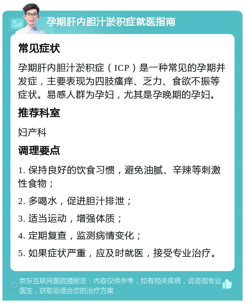 孕期肝内胆汁淤积症就医指南 常见症状 孕期肝内胆汁淤积症（ICP）是一种常见的孕期并发症，主要表现为四肢瘙痒、乏力、食欲不振等症状。易感人群为孕妇，尤其是孕晚期的孕妇。 推荐科室 妇产科 调理要点 1. 保持良好的饮食习惯，避免油腻、辛辣等刺激性食物； 2. 多喝水，促进胆汁排泄； 3. 适当运动，增强体质； 4. 定期复查，监测病情变化； 5. 如果症状严重，应及时就医，接受专业治疗。