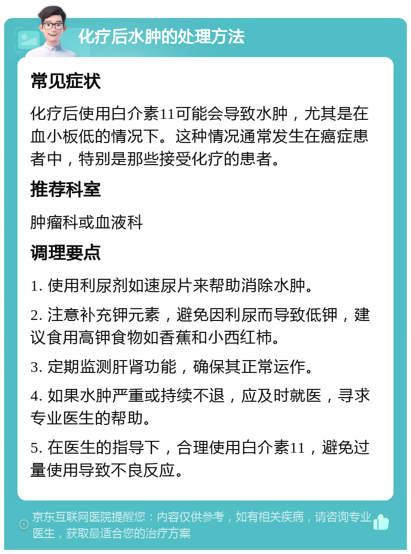 化疗后水肿的处理方法 常见症状 化疗后使用白介素11可能会导致水肿，尤其是在血小板低的情况下。这种情况通常发生在癌症患者中，特别是那些接受化疗的患者。 推荐科室 肿瘤科或血液科 调理要点 1. 使用利尿剂如速尿片来帮助消除水肿。 2. 注意补充钾元素，避免因利尿而导致低钾，建议食用高钾食物如香蕉和小西红柿。 3. 定期监测肝肾功能，确保其正常运作。 4. 如果水肿严重或持续不退，应及时就医，寻求专业医生的帮助。 5. 在医生的指导下，合理使用白介素11，避免过量使用导致不良反应。