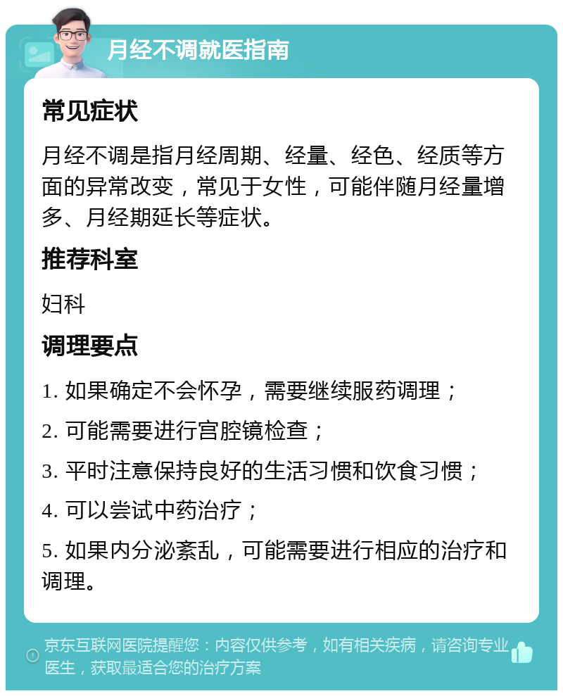 月经不调就医指南 常见症状 月经不调是指月经周期、经量、经色、经质等方面的异常改变，常见于女性，可能伴随月经量增多、月经期延长等症状。 推荐科室 妇科 调理要点 1. 如果确定不会怀孕，需要继续服药调理； 2. 可能需要进行宫腔镜检查； 3. 平时注意保持良好的生活习惯和饮食习惯； 4. 可以尝试中药治疗； 5. 如果内分泌紊乱，可能需要进行相应的治疗和调理。