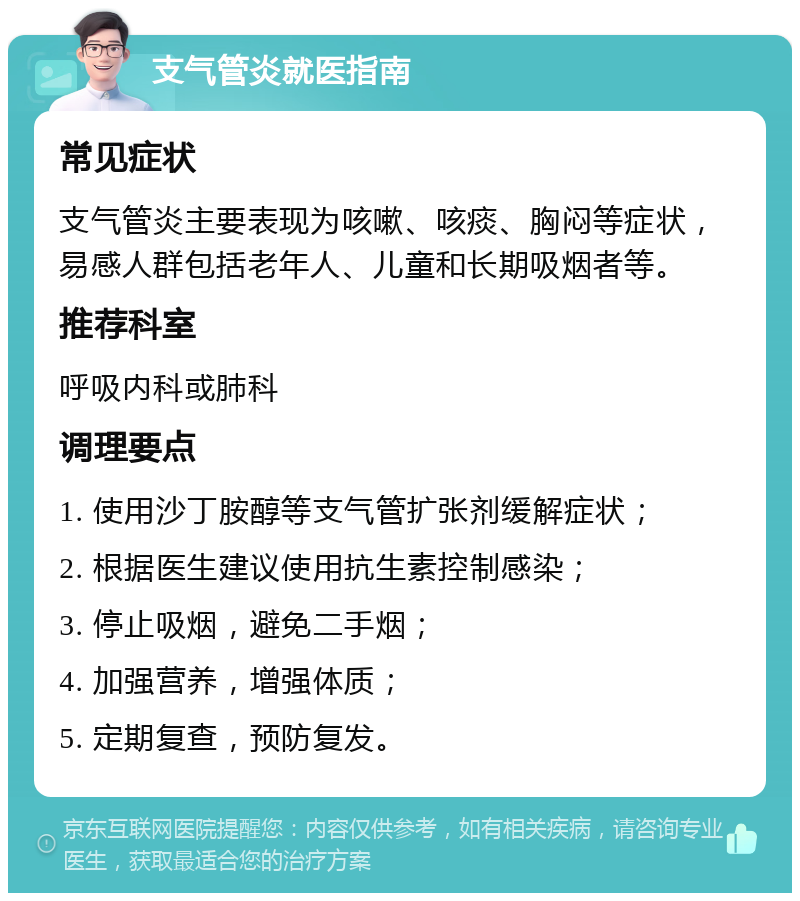 支气管炎就医指南 常见症状 支气管炎主要表现为咳嗽、咳痰、胸闷等症状，易感人群包括老年人、儿童和长期吸烟者等。 推荐科室 呼吸内科或肺科 调理要点 1. 使用沙丁胺醇等支气管扩张剂缓解症状； 2. 根据医生建议使用抗生素控制感染； 3. 停止吸烟，避免二手烟； 4. 加强营养，增强体质； 5. 定期复查，预防复发。