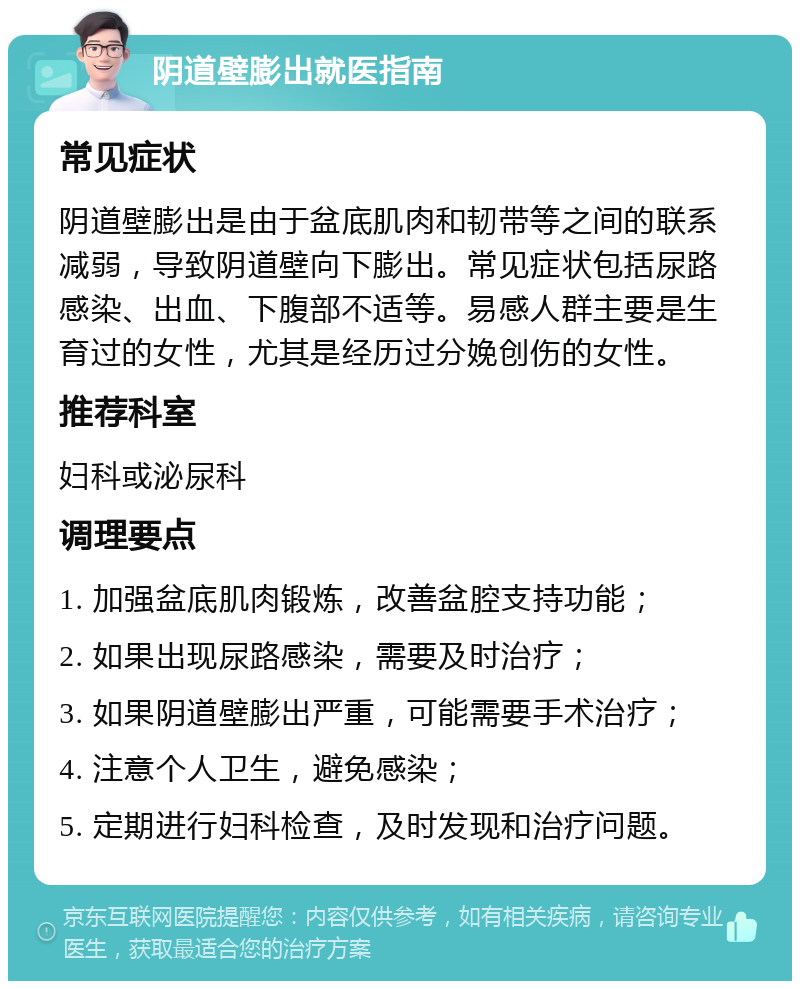 阴道壁膨出就医指南 常见症状 阴道壁膨出是由于盆底肌肉和韧带等之间的联系减弱，导致阴道壁向下膨出。常见症状包括尿路感染、出血、下腹部不适等。易感人群主要是生育过的女性，尤其是经历过分娩创伤的女性。 推荐科室 妇科或泌尿科 调理要点 1. 加强盆底肌肉锻炼，改善盆腔支持功能； 2. 如果出现尿路感染，需要及时治疗； 3. 如果阴道壁膨出严重，可能需要手术治疗； 4. 注意个人卫生，避免感染； 5. 定期进行妇科检查，及时发现和治疗问题。