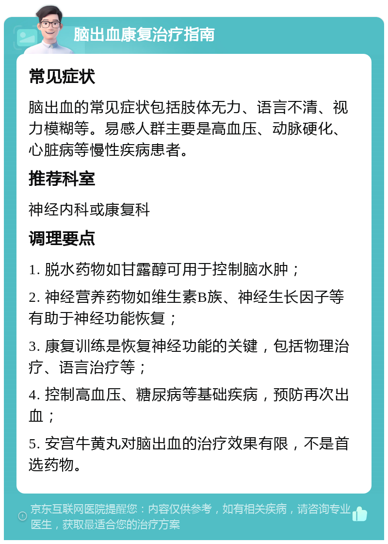 脑出血康复治疗指南 常见症状 脑出血的常见症状包括肢体无力、语言不清、视力模糊等。易感人群主要是高血压、动脉硬化、心脏病等慢性疾病患者。 推荐科室 神经内科或康复科 调理要点 1. 脱水药物如甘露醇可用于控制脑水肿； 2. 神经营养药物如维生素B族、神经生长因子等有助于神经功能恢复； 3. 康复训练是恢复神经功能的关键，包括物理治疗、语言治疗等； 4. 控制高血压、糖尿病等基础疾病，预防再次出血； 5. 安宫牛黄丸对脑出血的治疗效果有限，不是首选药物。