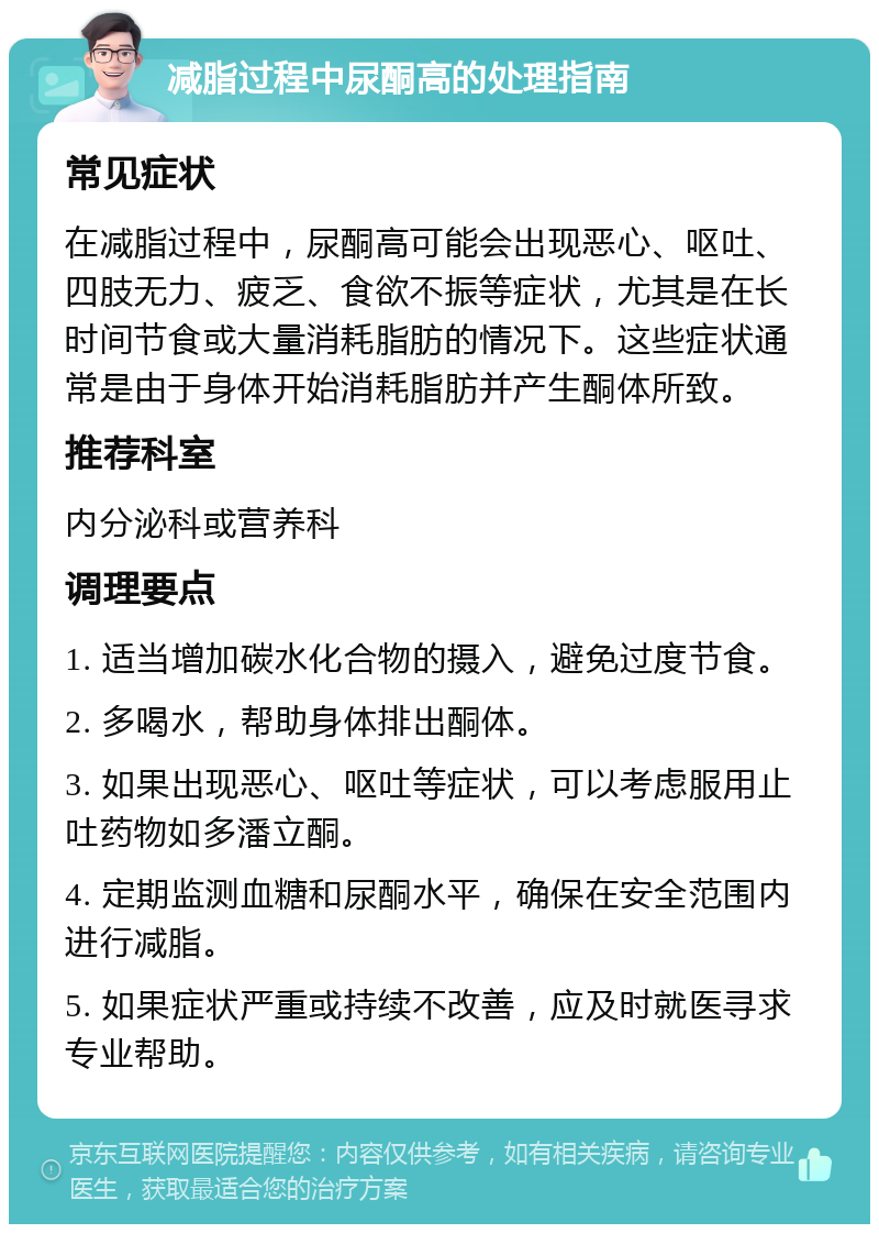 减脂过程中尿酮高的处理指南 常见症状 在减脂过程中，尿酮高可能会出现恶心、呕吐、四肢无力、疲乏、食欲不振等症状，尤其是在长时间节食或大量消耗脂肪的情况下。这些症状通常是由于身体开始消耗脂肪并产生酮体所致。 推荐科室 内分泌科或营养科 调理要点 1. 适当增加碳水化合物的摄入，避免过度节食。 2. 多喝水，帮助身体排出酮体。 3. 如果出现恶心、呕吐等症状，可以考虑服用止吐药物如多潘立酮。 4. 定期监测血糖和尿酮水平，确保在安全范围内进行减脂。 5. 如果症状严重或持续不改善，应及时就医寻求专业帮助。