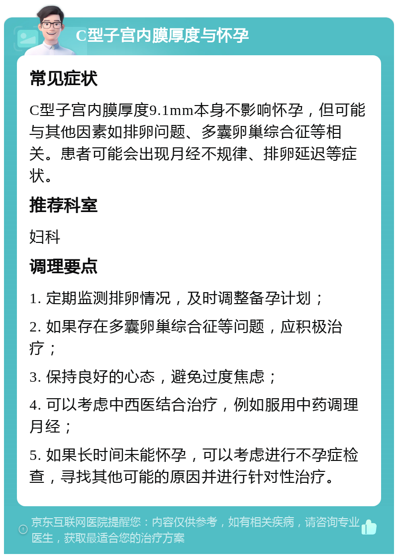 C型子宫内膜厚度与怀孕 常见症状 C型子宫内膜厚度9.1mm本身不影响怀孕，但可能与其他因素如排卵问题、多囊卵巢综合征等相关。患者可能会出现月经不规律、排卵延迟等症状。 推荐科室 妇科 调理要点 1. 定期监测排卵情况，及时调整备孕计划； 2. 如果存在多囊卵巢综合征等问题，应积极治疗； 3. 保持良好的心态，避免过度焦虑； 4. 可以考虑中西医结合治疗，例如服用中药调理月经； 5. 如果长时间未能怀孕，可以考虑进行不孕症检查，寻找其他可能的原因并进行针对性治疗。