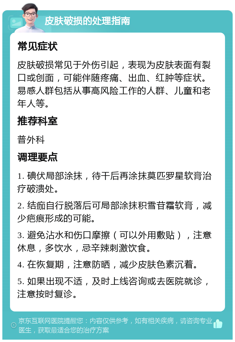 皮肤破损的处理指南 常见症状 皮肤破损常见于外伤引起，表现为皮肤表面有裂口或创面，可能伴随疼痛、出血、红肿等症状。易感人群包括从事高风险工作的人群、儿童和老年人等。 推荐科室 普外科 调理要点 1. 碘伏局部涂抹，待干后再涂抹莫匹罗星软膏治疗破溃处。 2. 结痂自行脱落后可局部涂抹积雪苷霜软膏，减少疤痕形成的可能。 3. 避免沾水和伤口摩擦（可以外用敷贴），注意休息，多饮水，忌辛辣刺激饮食。 4. 在恢复期，注意防晒，减少皮肤色素沉着。 5. 如果出现不适，及时上线咨询或去医院就诊，注意按时复诊。