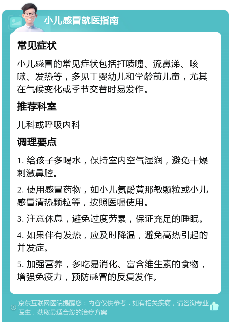 小儿感冒就医指南 常见症状 小儿感冒的常见症状包括打喷嚏、流鼻涕、咳嗽、发热等，多见于婴幼儿和学龄前儿童，尤其在气候变化或季节交替时易发作。 推荐科室 儿科或呼吸内科 调理要点 1. 给孩子多喝水，保持室内空气湿润，避免干燥刺激鼻腔。 2. 使用感冒药物，如小儿氨酚黄那敏颗粒或小儿感冒清热颗粒等，按照医嘱使用。 3. 注意休息，避免过度劳累，保证充足的睡眠。 4. 如果伴有发热，应及时降温，避免高热引起的并发症。 5. 加强营养，多吃易消化、富含维生素的食物，增强免疫力，预防感冒的反复发作。