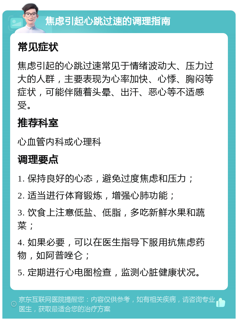 焦虑引起心跳过速的调理指南 常见症状 焦虑引起的心跳过速常见于情绪波动大、压力过大的人群，主要表现为心率加快、心悸、胸闷等症状，可能伴随着头晕、出汗、恶心等不适感受。 推荐科室 心血管内科或心理科 调理要点 1. 保持良好的心态，避免过度焦虑和压力； 2. 适当进行体育锻炼，增强心肺功能； 3. 饮食上注意低盐、低脂，多吃新鲜水果和蔬菜； 4. 如果必要，可以在医生指导下服用抗焦虑药物，如阿普唑仑； 5. 定期进行心电图检查，监测心脏健康状况。