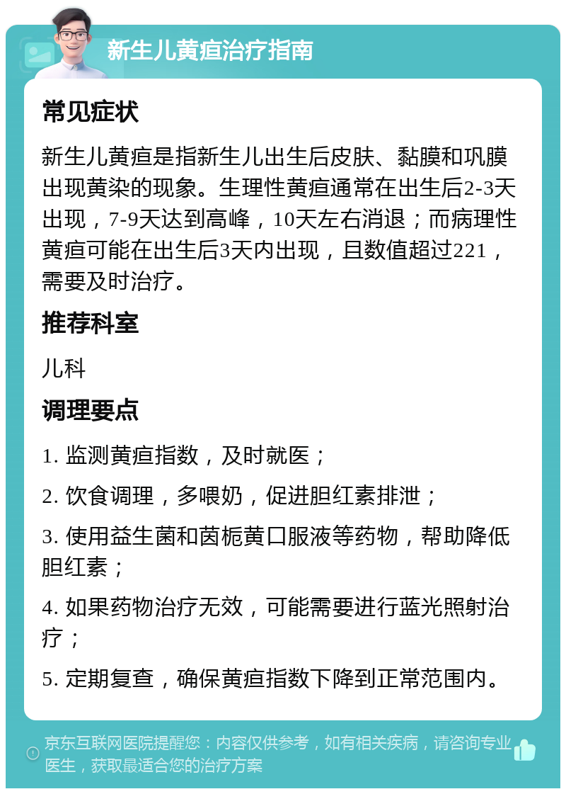 新生儿黄疸治疗指南 常见症状 新生儿黄疸是指新生儿出生后皮肤、黏膜和巩膜出现黄染的现象。生理性黄疸通常在出生后2-3天出现，7-9天达到高峰，10天左右消退；而病理性黄疸可能在出生后3天内出现，且数值超过221，需要及时治疗。 推荐科室 儿科 调理要点 1. 监测黄疸指数，及时就医； 2. 饮食调理，多喂奶，促进胆红素排泄； 3. 使用益生菌和茵栀黄口服液等药物，帮助降低胆红素； 4. 如果药物治疗无效，可能需要进行蓝光照射治疗； 5. 定期复查，确保黄疸指数下降到正常范围内。