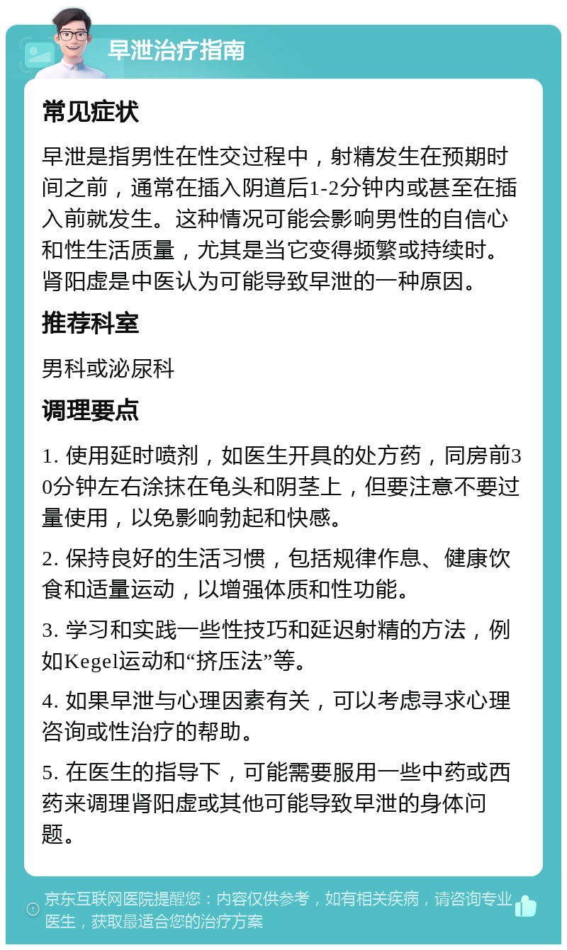 早泄治疗指南 常见症状 早泄是指男性在性交过程中，射精发生在预期时间之前，通常在插入阴道后1-2分钟内或甚至在插入前就发生。这种情况可能会影响男性的自信心和性生活质量，尤其是当它变得频繁或持续时。肾阳虚是中医认为可能导致早泄的一种原因。 推荐科室 男科或泌尿科 调理要点 1. 使用延时喷剂，如医生开具的处方药，同房前30分钟左右涂抹在龟头和阴茎上，但要注意不要过量使用，以免影响勃起和快感。 2. 保持良好的生活习惯，包括规律作息、健康饮食和适量运动，以增强体质和性功能。 3. 学习和实践一些性技巧和延迟射精的方法，例如Kegel运动和“挤压法”等。 4. 如果早泄与心理因素有关，可以考虑寻求心理咨询或性治疗的帮助。 5. 在医生的指导下，可能需要服用一些中药或西药来调理肾阳虚或其他可能导致早泄的身体问题。