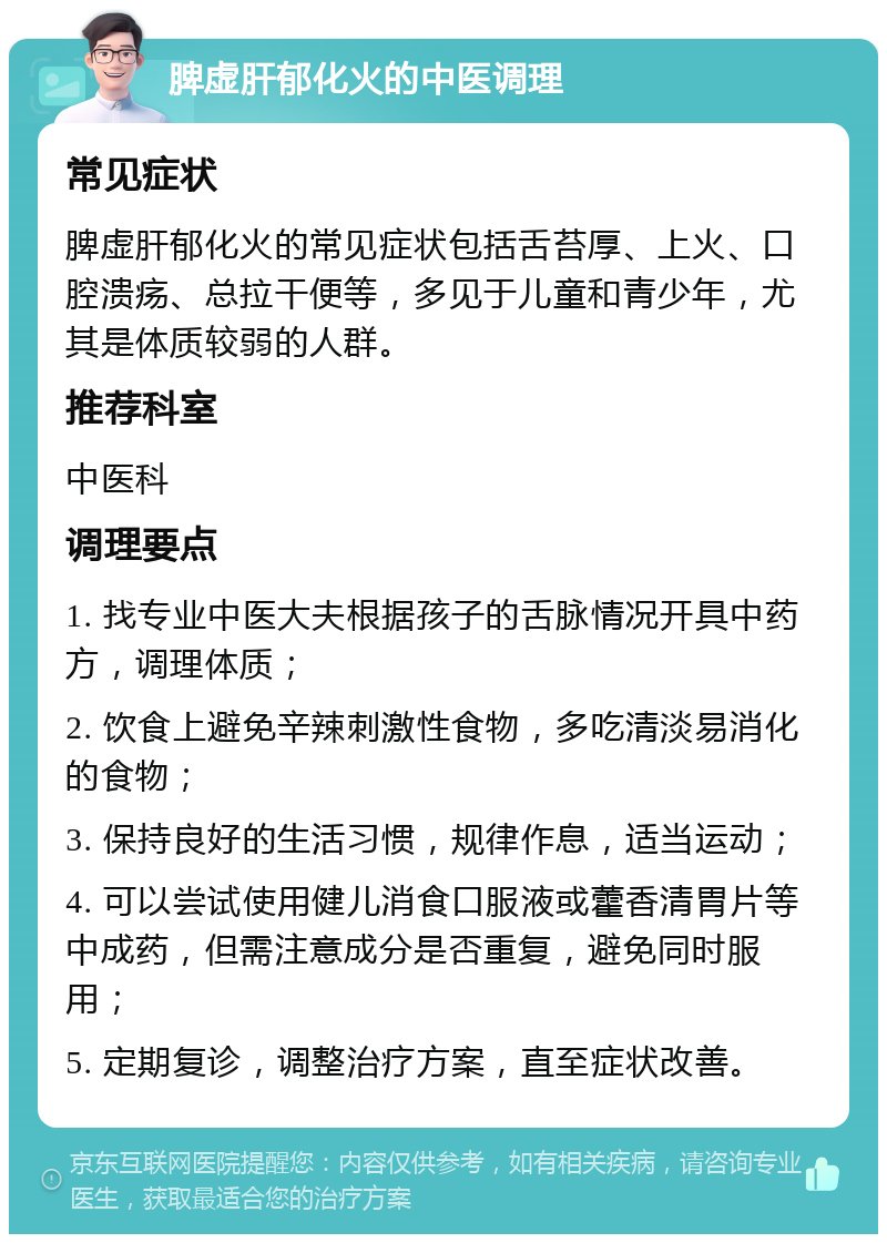 脾虚肝郁化火的中医调理 常见症状 脾虚肝郁化火的常见症状包括舌苔厚、上火、口腔溃疡、总拉干便等，多见于儿童和青少年，尤其是体质较弱的人群。 推荐科室 中医科 调理要点 1. 找专业中医大夫根据孩子的舌脉情况开具中药方，调理体质； 2. 饮食上避免辛辣刺激性食物，多吃清淡易消化的食物； 3. 保持良好的生活习惯，规律作息，适当运动； 4. 可以尝试使用健儿消食口服液或藿香清胃片等中成药，但需注意成分是否重复，避免同时服用； 5. 定期复诊，调整治疗方案，直至症状改善。