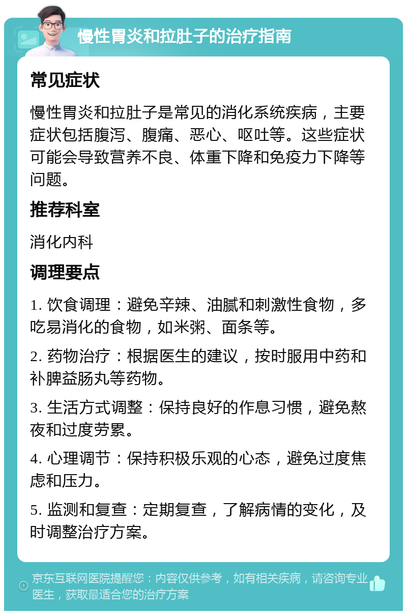 慢性胃炎和拉肚子的治疗指南 常见症状 慢性胃炎和拉肚子是常见的消化系统疾病，主要症状包括腹泻、腹痛、恶心、呕吐等。这些症状可能会导致营养不良、体重下降和免疫力下降等问题。 推荐科室 消化内科 调理要点 1. 饮食调理：避免辛辣、油腻和刺激性食物，多吃易消化的食物，如米粥、面条等。 2. 药物治疗：根据医生的建议，按时服用中药和补脾益肠丸等药物。 3. 生活方式调整：保持良好的作息习惯，避免熬夜和过度劳累。 4. 心理调节：保持积极乐观的心态，避免过度焦虑和压力。 5. 监测和复查：定期复查，了解病情的变化，及时调整治疗方案。