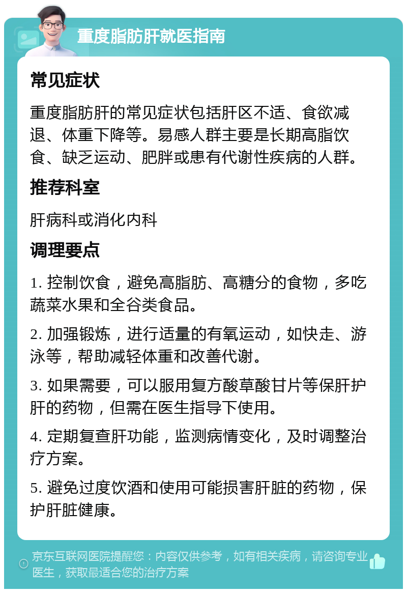 重度脂肪肝就医指南 常见症状 重度脂肪肝的常见症状包括肝区不适、食欲减退、体重下降等。易感人群主要是长期高脂饮食、缺乏运动、肥胖或患有代谢性疾病的人群。 推荐科室 肝病科或消化内科 调理要点 1. 控制饮食，避免高脂肪、高糖分的食物，多吃蔬菜水果和全谷类食品。 2. 加强锻炼，进行适量的有氧运动，如快走、游泳等，帮助减轻体重和改善代谢。 3. 如果需要，可以服用复方酸草酸甘片等保肝护肝的药物，但需在医生指导下使用。 4. 定期复查肝功能，监测病情变化，及时调整治疗方案。 5. 避免过度饮酒和使用可能损害肝脏的药物，保护肝脏健康。