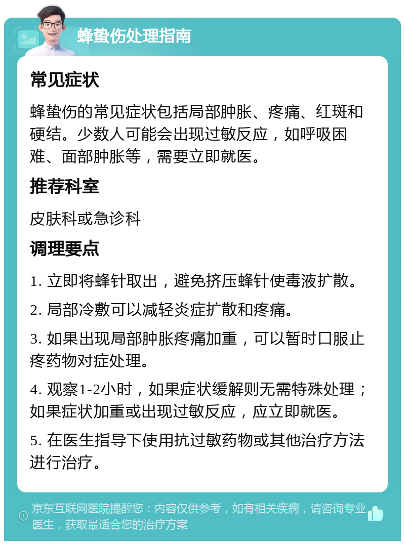 蜂蛰伤处理指南 常见症状 蜂蛰伤的常见症状包括局部肿胀、疼痛、红斑和硬结。少数人可能会出现过敏反应，如呼吸困难、面部肿胀等，需要立即就医。 推荐科室 皮肤科或急诊科 调理要点 1. 立即将蜂针取出，避免挤压蜂针使毒液扩散。 2. 局部冷敷可以减轻炎症扩散和疼痛。 3. 如果出现局部肿胀疼痛加重，可以暂时口服止疼药物对症处理。 4. 观察1-2小时，如果症状缓解则无需特殊处理；如果症状加重或出现过敏反应，应立即就医。 5. 在医生指导下使用抗过敏药物或其他治疗方法进行治疗。