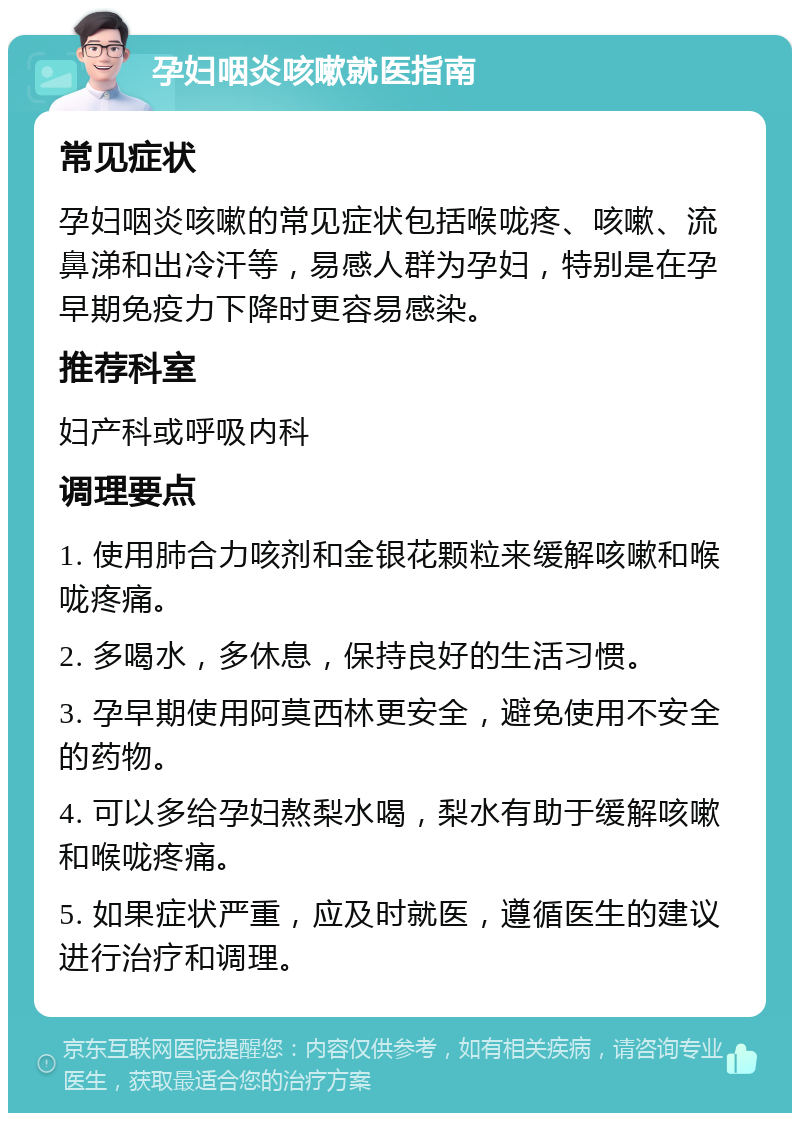 孕妇咽炎咳嗽就医指南 常见症状 孕妇咽炎咳嗽的常见症状包括喉咙疼、咳嗽、流鼻涕和出冷汗等，易感人群为孕妇，特别是在孕早期免疫力下降时更容易感染。 推荐科室 妇产科或呼吸内科 调理要点 1. 使用肺合力咳剂和金银花颗粒来缓解咳嗽和喉咙疼痛。 2. 多喝水，多休息，保持良好的生活习惯。 3. 孕早期使用阿莫西林更安全，避免使用不安全的药物。 4. 可以多给孕妇熬梨水喝，梨水有助于缓解咳嗽和喉咙疼痛。 5. 如果症状严重，应及时就医，遵循医生的建议进行治疗和调理。