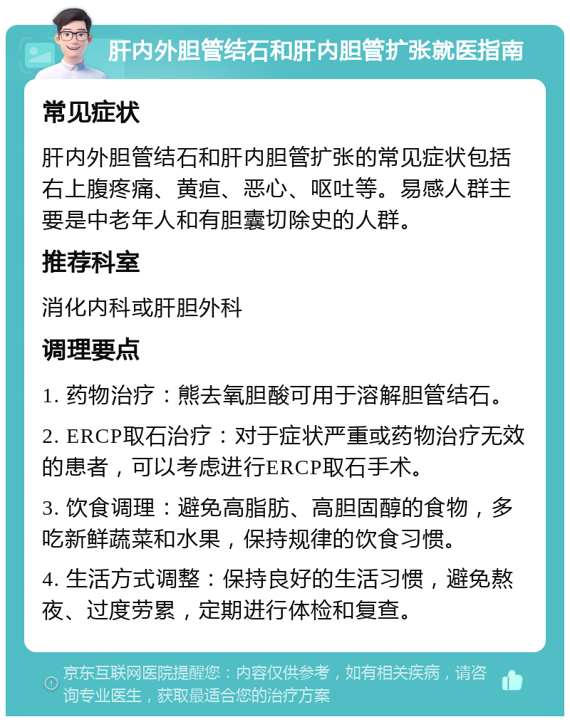 肝内外胆管结石和肝内胆管扩张就医指南 常见症状 肝内外胆管结石和肝内胆管扩张的常见症状包括右上腹疼痛、黄疸、恶心、呕吐等。易感人群主要是中老年人和有胆囊切除史的人群。 推荐科室 消化内科或肝胆外科 调理要点 1. 药物治疗：熊去氧胆酸可用于溶解胆管结石。 2. ERCP取石治疗：对于症状严重或药物治疗无效的患者，可以考虑进行ERCP取石手术。 3. 饮食调理：避免高脂肪、高胆固醇的食物，多吃新鲜蔬菜和水果，保持规律的饮食习惯。 4. 生活方式调整：保持良好的生活习惯，避免熬夜、过度劳累，定期进行体检和复查。