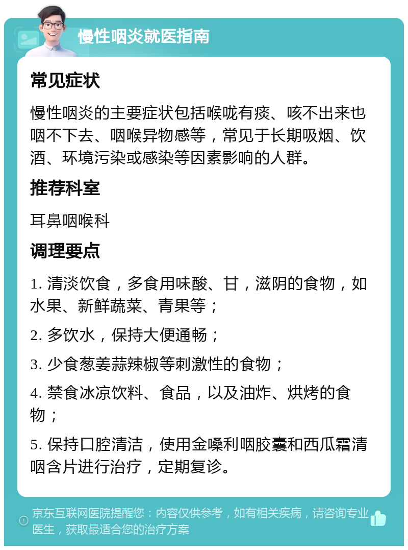 慢性咽炎就医指南 常见症状 慢性咽炎的主要症状包括喉咙有痰、咳不出来也咽不下去、咽喉异物感等，常见于长期吸烟、饮酒、环境污染或感染等因素影响的人群。 推荐科室 耳鼻咽喉科 调理要点 1. 清淡饮食，多食用味酸、甘，滋阴的食物，如水果、新鲜蔬菜、青果等； 2. 多饮水，保持大便通畅； 3. 少食葱姜蒜辣椒等刺激性的食物； 4. 禁食冰凉饮料、食品，以及油炸、烘烤的食物； 5. 保持口腔清洁，使用金嗓利咽胶囊和西瓜霜清咽含片进行治疗，定期复诊。