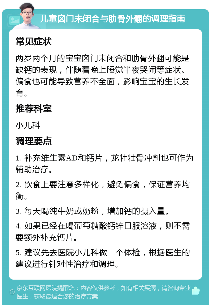 儿童囟门未闭合与肋骨外翻的调理指南 常见症状 两岁两个月的宝宝囟门未闭合和肋骨外翻可能是缺钙的表现，伴随着晚上睡觉半夜哭闹等症状。偏食也可能导致营养不全面，影响宝宝的生长发育。 推荐科室 小儿科 调理要点 1. 补充维生素AD和钙片，龙牡壮骨冲剂也可作为辅助治疗。 2. 饮食上要注意多样化，避免偏食，保证营养均衡。 3. 每天喝纯牛奶或奶粉，增加钙的摄入量。 4. 如果已经在喝葡萄糖酸钙锌口服溶液，则不需要额外补充钙片。 5. 建议先去医院小儿科做一个体检，根据医生的建议进行针对性治疗和调理。